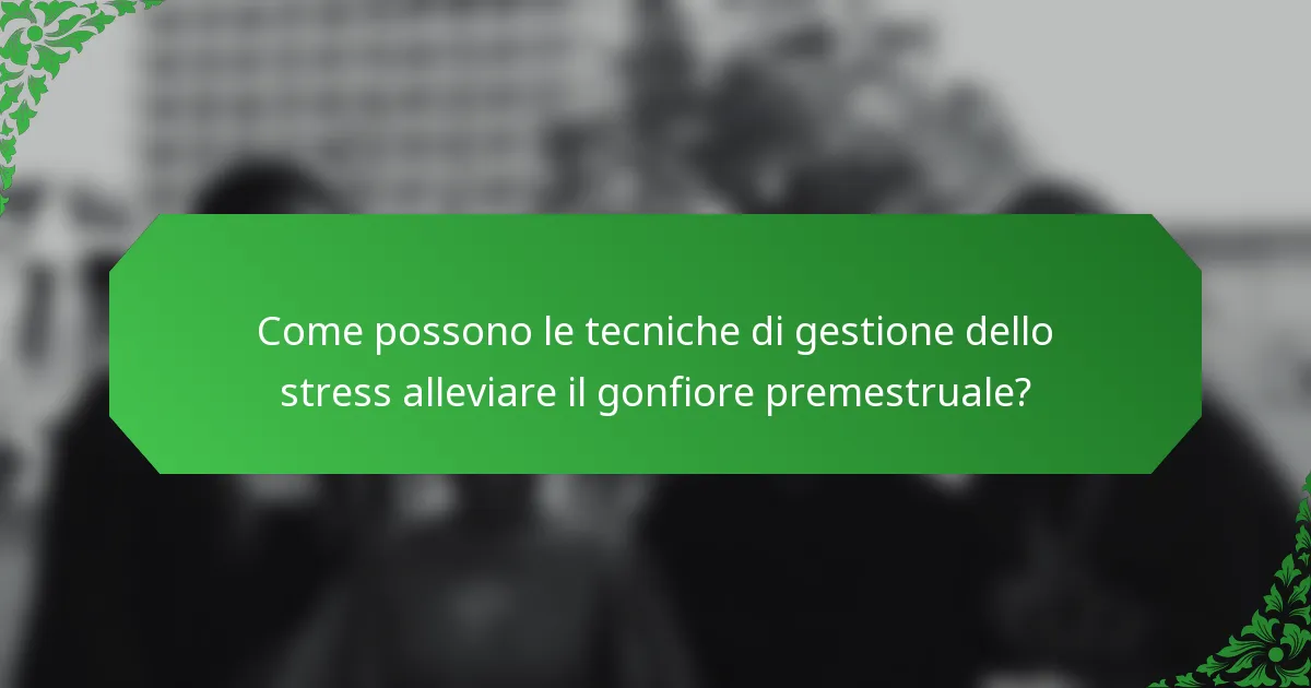 Come possono le tecniche di gestione dello stress alleviare il gonfiore premestruale?