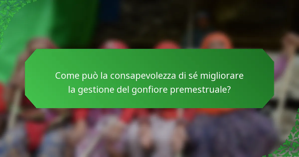 Come può la consapevolezza di sé migliorare la gestione del gonfiore premestruale?