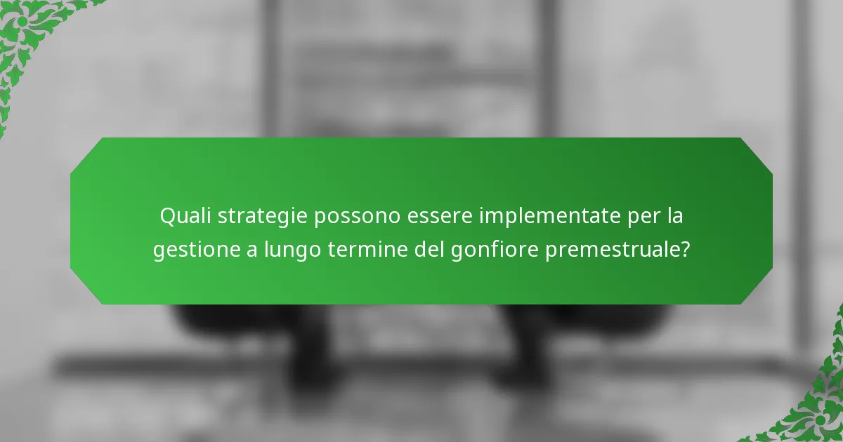 Quali strategie possono essere implementate per la gestione a lungo termine del gonfiore premestruale?